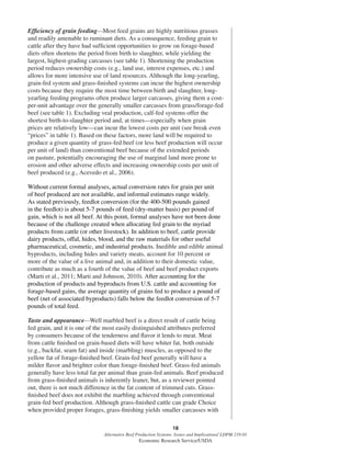 18
Alternative Beef Production Systems: Issues and Implications/ LDPM-218-01
Economic Research Service/USDA
Efﬁciency of grain feeding—Most feed grains are highly nutritious grasses
and readily amenable to ruminant diets. As a consequence, feeding grain to
cattle after they have had sufﬁcient opportunities to grow on forage-based
diets often shortens the period from birth to slaughter, while yielding the
largest, highest-grading carcasses (see table 1). Shortening the production
period reduces ownership costs (e.g., land use, interest expenses, etc.) and
allows for more intensive use of land resources. Although the long-yearling,
grain-fed system and grass-ﬁnished systems can incur the highest ownership
costs because they require the most time between birth and slaughter, long-
yearling feeding programs often produce larger carcasses, giving them a cost-
per-unit advantage over the generally smaller carcasses from grass/forage-fed
beef (see table 1). Excluding veal production, calf-fed systems offer the
shortest birth-to-slaughter period and, at times—especially when grain
prices are relatively low—can incur the lowest costs per unit (see break even
“prices” in table 1). Based on these factors, more land will be required to
produce a given quantity of grass-fed beef (or less beef production will occur
per unit of land) than conventional beef because of the extended periods
on pasture, potentially encouraging the use of marginal land more prone to
erosion and other adverse effects and increasing ownership costs per unit of
beef produced (e.g., Acevedo et al., 2006).
Without current formal analyses, actual conversion rates for grain per unit
of beef produced are not available, and informal estimates range widely.
As stated previously, feedlot conversion (for the 400-500 pounds gained
in the feedlot) is about 5-7 pounds of feed (dry-matter basis) per pound of
gain, which is not all beef. At this point, formal analyses have not been done
because of the challenge created when allocating fed grain to the myriad
products from cattle (or other livestock). In addition to beef, cattle provide
dairy products, offal, hides, blood, and the raw materials for other useful
pharmaceutical, cosmetic, and industrial products. Inedible and edible animal
byproducts, including hides and variety meats, account for 10 percent or
more of the value of a live animal and, in addition to their domestic value,
contribute as much as a fourth of the value of beef and beef product exports
(Marti et al., 2011; Marti and Johnson, 2010). After accounting for the
production of products and byproducts from U.S. cattle and accounting for
forage-based gains, the average quantity of grains fed to produce a pound of
beef (net of associated byproducts) falls below the feedlot conversion of 5-7
pounds of total feed.
Taste and appearance—Well marbled beef is a direct result of cattle being
fed grain, and it is one of the most easily distinguished attributes preferred
by consumers because of the tenderness and ﬂavor it lends to meat. Meat
from cattle ﬁnished on grain-based diets will have whiter fat, both outside
(e.g., backfat, seam fat) and inside (marbling) muscles, as opposed to the
yellow fat of forage-ﬁnished beef. Grain-fed beef generally will have a
milder ﬂavor and brighter color than forage-ﬁnished beef. Grass-fed animals
generally have less total fat per animal than grain-fed animals. Beef produced
from grass-ﬁnished animals is inherently leaner, but, as a reviewer pointed
out, there is not much difference in the fat content of trimmed cuts. Grass-
ﬁnished beef does not exhibit the marbling achieved through conventional
grain-fed beef production. Although grass-ﬁnished cattle can grade Choice
when provided proper forages, grass-ﬁnishing yields smaller carcasses with
 