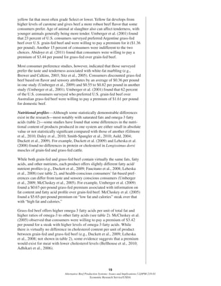 19
Alternative Beef Production Systems: Issues and Implications / LDPM-218-01
Economic Research Service/USDA
yellow fat that most often grade Select or lower. Yellow fat develops from
higher levels of carotene and gives beef a more robust beef ﬂavor that some
consumers prefer. Age of animal at slaughter also can affect tenderness, with
younger animals generally being more tender. Umberger et al. (2001) found
that 23 percent of U.S. consumers surveyed preferred Argentine grass-fed
beef over U.S. grain-fed beef and were willing to pay a premium for it ($1.36
per pound). Another 15 percent of consumers were indifferent to the two
choices. Abidoye et al. (2011) found that consumers were willing to pay a
premium of $3.44 per pound for grass-fed over grain-fed beef.
Most consumer preference studies, however, indicated that those surveyed
prefer the taste and tenderness associated with white-fat marbling (e.g.,
Brewer and Calkins, 2003; Sitz et al., 2005). Consumers discounted grass-fed
beef based on ﬂavor and sensory attributes by an average of $0.36 per pound
in one study (Umberger et al., 2009) and $0.55 to $0.82 per pound in another
study (Umberger et al., 2001). Umberger et al. (2001) found that 62 percent
of the U.S. consumers surveyed who preferred U.S. grain-fed beef over
Australian grass-fed beef were willing to pay a premium of $1.61 per pound
for domestic beef.
Nutritional proﬁles—Although some statistically demonstrable differences
exist in the research—most notably with saturated fats and omega-3 fatty
acids (table 2)—some studies have found that some differences in the nutri-
tional content of products produced in one system are either small in absolute
value or not statistically signiﬁcant compared with those of another (Gilmore
et al., 2010; Daley et al., 2010; Smith-Spangler et al., 2010; Auld, 2004;
Duckett et al., 2009). For example, Duckett et al. (2009) and Leheska et al.
(2008) found no differences in protein or cholesterol in Longissimus dorsi
muscles of grain-fed and grass-fed cattle.
While both grain-fed and grass-fed beef contain virtually the same fats, fatty
acids, and other nutrients, each product offers slightly different fatty acid/
nutrient proﬁles (e.g., Duckett et al., 2009; Faucitano et al., 2008; Leheska
et al., 2008) (see table 2), and health-conscious consumers’ fat-based pref-
erences can differ from taste and sensory conscious consumers (Umberger
et al., 2009; McCluskey et al., 2005). For example, Umberger et al. (2009)
found a $0.67-per-pound grass-fed premium associated with information on
fat content and fatty acid proﬁle over grain-fed beef. McCluskey et al. (2005)
found a $5.65-per-pound premium on “low fat and calories” steak over that
with “high fat and calories.”
Grass-fed beef offers higher omega-3 fatty acids per unit of total fat and
higher ratios of omega-3 to other fatty acids (see table 2). McCluskey et al.
(2005) observed that consumers were willing to pay a premium of $3.42
per pound for a steak with higher levels of omega-3 fatty acids. While
there is virtually no difference in cholesterol content per unit of product
between grain-fed and grass-fed beef (e.g., Duckett et al., 2009; Leheska
et al., 2008; not shown in table 2), some evidence suggests that a premium
would exist for meat with lower cholesterol levels (Bellhouse et al., 2010;
Adhikari et al., 2006).
 