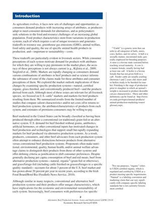 2
Alternative Beef Production Systems: Issues and Implications/ LDPM-218-01
Economic Research Service/USDA
As agriculture evolves, it faces new sets of challenges and opportunities as
consumers demand products with increasing arrays of attributes, as producers
adapt to meet consumer demands for alternatives, and as policymakers
seek solutions to the food and resource challenges of an increasing global
population. Food product characteristics stem from variations in production
systems, each of which requires a set of unique resources and generates
tradeoffs in resource use, greenhouse gas emissions (GHG), animal welfare,
food safety and quality, the use of speciﬁc animal health products in
production, and—important to sustainability—costs.
These tradeoffs are particularly evident in livestock sectors. While consumer
perceptions of each system motivate demand for products with attributes
for which they are willing to pay premiums in the market place, the accu-
racy of these perceptions is not always current (e.g., Kijlstra et al., 2009;
Siegford et al., 2008). Markets are rapidly changing as consumers demand
various combinations of attributes in beef products and as science informs
the substance of some of the claims made for these attributes and consumer
perceptions of them. We explored the market outlook implications of these
changes by examining speciﬁc production systems—natural, certiﬁed
organic, grass-ﬁnished, and conventionally produced beef—and the products
derived from each. Although most of these issues are relevant for all livestock
species, we focused on U.S. cattle1 markets and markets for beef products
resulting from them. We summarized results from the limited number of
studies that compare salient characteristics and/or net costs of/or returns to
beef production systems, the attributes/characteristics of products from each
system, and estimates of premiums consumers may be willing to pay.
Beef marketed in the United States can be broadly classiﬁed as having been
produced through either a conventional (or traditional) grain-fed or an alter-
native system. U.S. demand for beef ﬁnished without grains, antibiotics,
artiﬁcial hormones, or other conventional inputs has motivated changes in
beef production and technologies that support small but rapidly expanding
markets for beef produced via alternative production systems. As a result,
producers, consumers, and other beef advocates from each production system
often attempt to enhance distinctions between products from alternative
versus conventional beef production systems. Proponents often make nutri-
tional, environmental, quality, human health, and/or animal welfare advan-
tage claims to distinguish their products from those of other systems and
offer deﬁning criteria as justiﬁcation to shift consumer preferences. Despite
generally declining per capita consumption of beef and red meats, beef from
alternative production systems—natural, organic2 (grain-fed or otherwise),
and grass/forage-fed (including cattle ﬁnished on grasses/forages to a speciﬁc
quality standard)—accounts for about 3 percent of the U.S. beef market and
has grown about 20 percent per year in recent years, according to the Irish
Food Board/Bord Bia (FeedInfo News Service, 2010).
Although similar in many respects, conventional and alternative beef
production systems and their products offer unique characteristics, which
have implications for the economic and environmental sustainability of
each system. Increasingly, beef consumers with preferences for speciﬁc
2For our purposes, “organic” refers
to USDA certiﬁed organic, which is
regulated and certiﬁed by USDA as a
product meeting speciﬁc requirements.
“Natural” is a labeling convention and
marketing claim that can vary signiﬁ-
cantly with company-speciﬁc labeling
standards but is not currently Govern-
ment certiﬁed.
Introduction
1“Cattle” is a generic term that can
refer to all categories of bulls, steers,
cows, heifers, and /or calves. A bull is a
sexually mature, uncastrated male, gen-
erally employed for breeding purposes.
A steer is a bovine male castrated before
reaching sexual maturity. A cow is
a mature female, usually having had
at least one calf. A heifer is a bovine
female that has not given birth to a
calf. Feeder cattle are usually yearling
(between 1 and 2 years old) steers and/
or heifers ready to be ﬁnished for mar-
ket. Finishing is the stage of production
prior to slaughter in which an animal’s
weight is increased to produce desirable
carcass characteristics. These and other
deﬁnitions can be found at: http://www.
ers.usda.gov/topics/animal-products/
animal-production-marketing-issues/
glossary.aspx.
 