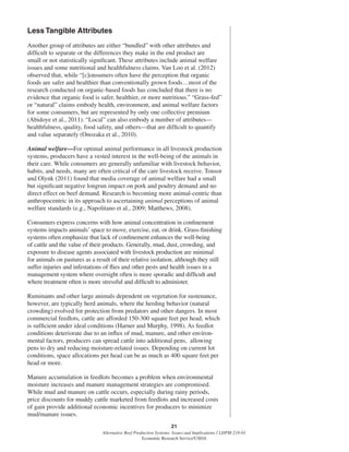 21
Alternative Beef Production Systems: Issues and Implications / LDPM-218-01
Economic Research Service/USDA
Less Tangible Attributes
Another group of attributes are either “bundled” with other attributes and
difﬁcult to separate or the differences they make in the end product are
small or not statistically signiﬁcant. These attributes include animal welfare
issues and some nutritional and healthfulness claims. Van Loo et al. (2012)
observed that, while “[c]onsumers often have the perception that organic
foods are safer and healthier than conventionally grown foods…most of the
research conducted on organic-based foods has concluded that there is no
evidence that organic food is safer, healthier, or more nutritious.” “Grass-fed”
or “natural” claims embody health, environment, and animal welfare factors
for some consumers, but are represented by only one collective premium
(Abidoye et al., 2011). “Local” can also embody a number of attributes—
healthfulness, quality, food safety, and others—that are difﬁcult to quantify
and value separately (Onozaka et al., 2010).
Animal welfare—For optimal animal performance in all livestock production
systems, producers have a vested interest in the well-being of the animals in
their care. While consumers are generally unfamiliar with livestock behavior,
habits, and needs, many are often critical of the care livestock receive. Tonsor
and Olynk (2011) found that media coverage of animal welfare had a small
but signiﬁcant negative longrun impact on pork and poultry demand and no
direct effect on beef demand. Research is becoming more animal-centric than
anthropocentric in its approach to ascertaining animal perceptions of animal
welfare standards (e.g., Napolitano et al., 2009; Matthews, 2008).
Consumers express concerns with how animal concentration in conﬁnement
systems impacts animals’ space to move, exercise, eat, or drink. Grass-ﬁnishing
systems often emphasize that lack of conﬁnement enhances the well-being
of cattle and the value of their products. Generally, mud, dust, crowding, and
exposure to disease agents associated with livestock production are minimal
for animals on pastures as a result of their relative isolation, although they still
suffer injuries and infestations of ﬂies and other pests and health issues in a
management system where oversight often is more sporadic and difﬁcult and
where treatment often is more stressful and difﬁcult to administer.
Ruminants and other large animals dependent on vegetation for sustenance,
however, are typically herd animals, where the herding behavior (natural
crowding) evolved for protection from predators and other dangers. In most
commercial feedlots, cattle are afforded 150-300 square feet per head, which
is sufﬁcient under ideal conditions (Harner and Murphy, 1998). As feedlot
conditions deteriorate due to an inﬂux of mud, manure, and other environ-
mental factors, producers can spread cattle into additional pens, allowing
pens to dry and reducing moisture-related issues. Depending on current lot
conditions, space allocations per head can be as much as 400 square feet per
head or more.
Manure accumulation in feedlots becomes a problem when environmental
moisture increases and manure management strategies are compromised.
While mud and manure on cattle occurs, especially during rainy periods,
price discounts for muddy cattle marketed from feedlots and increased costs
of gain provide additional economic incentives for producers to minimize
mud/manure issues.
 