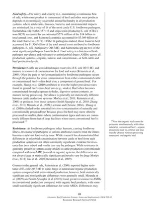 22
Alternative Beef Production Systems: Issues and Implications/ LDPM-218-01
Economic Research Service/USDA
Food safety—The safety and security (i.e., maintaining a continuous ﬂow
of safe, wholesome product to consumers) of beef and other meat products
depends on economically successful animal husbandry in all production
systems, where adulterants, diseases, bacteria, and environmental impacts
are minimized. In a study of 14 of the most costly U.S. foodborne pathogens,
Escherichia coli (both O157:H7 and shiga-toxin-producing E. coli (STEC)
non-O157) accounted for an estimated $279 million of the $14 billion in
total annual costs, and Salmonella enterica accounted for $3.309 billion of
the total (Batz et al., 2012). Of the 14 pathogens studied, those found in beef
accounted for $1.356 billion of the total annual costs attributed to foodborne
pathogens. E. coli (particularly O157:H7) and Salmonella spp are two of the
most signiﬁcant pathogens found in beef. Food safety is a function of both
pathogen prevalence and resistance to antimicrobial drugs (AMDs) across all
production systems—organic, natural, and conventional—at both cattle and
beef production levels.
Prevalence: Cattle are considered major reservoirs of E. coli O157:H7, and
manure is a source of contamination for food and water (Reinstein et al.,
2009). Often the path to beef contamination by foodborne pathogens occurs
through the potential for cross contamination from either contaminated cattle
or contaminated beef—often beef trim, a component of ground beef. For
example, Zhang et al. (2010) attributed to trim the higher prevalence rates
found in ground beef versus beef cuts (e.g., steaks). Beef often becomes
contaminated through exposure to hides, digestive system contents, or
manure during processing. Prevalence is generally not statistically different
between cattle production systems (Morley et al., 2011; Reinstein et al.,
2009) or products from those systems (Smith-Spangler et al., 2010; Zhang
et al., 2010; Miranda et al., 2009; LeJeune and Christie, 2004). Zhang et
al. (2010) alluded to the potential for cross-contamination of naturally and
conventionally produced beef because grass-fed beef may more often be
processed in smaller plants where contamination types and rates are consis-
tently different from that of large facilities where most conventional beef is
processed.15
Resistance: As foodborne pathogens infect humans, causing foodborne
illness, resistance of pathogens to various antibiotics used to treat the illness
becomes a relevant food-safety issue. While research has demonstrated that
differences in microbial contamination between cattle or beef from each
production system are not often statistically signiﬁcant, evidence for resis-
tance has been mixed and results can vary by pathogen. While resistance is
generally greater in systems using AMDs in cattle production (conventional)
compared with non-AMD (natural or organic) systems, the differences are
not always large or statistically signiﬁcant and results vary by drug (Morley
et al., 2011; Rao et al., 2010; Reinstein et al., 2009).
Counter to the general rule, Reinstein et al. (2009) reported higher resis-
tance of E. coli O157:H7 to some drugs in natural and organic production
systems compared with conventional production, however, both statistically
signiﬁcant and nonsigniﬁcant differences were generally small. Miranda et
al. (2009) and Smith-Spangler et al. (2010) found greater resistance to AMDs
in conventional production compared with organic beef products, with some
small statistically signiﬁcant differences for some AMDs. Differences may
15Note that organic beef cannot be
processed simultaneously with either
natural or conventional beef—organic
processors must be certiﬁed and lines
must be cleaned between processing
nonorganic and organic beef.
 