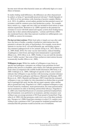 23
Alternative Beef Production Systems: Issues and Implications / LDPM-218-01
Economic Research Service/USDA
become most relevant when bacterial counts are sufﬁciently high as to cause
illness in humans.
In studies ﬁnding small differences, the differences are often characterized
by authors as being of “questionable practical relevance” (Smith-Spangler et
al., 2010) or of low prevalence with clustering of positive samples (Morley
et al., 2011). In addition, several authors pointed out that potential sources of
resistance could be common across beef production systems. For example,
heavy metals (e.g., copper and zinc) often are included in feed rations to meet
nutrient requirements. Reinstein et al. (2009) reported on the potential for
resistance to occur with both natural and organic systems from feeding heavy
metals due to their antimicrobial properties. LeJeune and Christie (2004)
also mentioned factors other than exposure to preharvest subtherapeutic uses
of AMDs as sources for resistance.
Pre-harvest interventions: While food safety is largely an issue after cattle
leave the farm or feedlot, a number of preharvest interventions have the
potential to advance the safety of ﬁnal products. For example, recent devel-
opments in vaccines for E. coli and Salmonella spp. and feeding regimes
may minimize pathogen levels in live animals (Jeong et al., 2011; Oliver et
al., 2009; Dodd, 2010). For some vaccine interventions, reduced shedding
of pathogens is short-lived, and longer-term immunization is questionable
(Khare et al., 2010; Oliver et al., 2009). Further, it was not until the introduc-
tion of “edible vaccines” that some of these preharvest interventions became
economically feasible (Oliver et al., 2009).
Willingness to pay: While few studies of willingness to pay focus on
speciﬁc beef pathogens, consumers are willing to pay premiums for beef
products they perceive as healthier, and evidence also indicates premiums for
foods when accompanied with credible health information (McClusky et al.,
2005; Umberger et al., 2009). Although not speciﬁc to beef, some research
indicates that willingness to pay declines with increasing consumer tolerance
of risk of food-borne pathogens and illnesses (Hammitt and Haninger, 2007;
Brown et al., 2005). Hammitt and Haninger (2007) found that the estimated
willingness to pay was higher for risks transmitted on chicken than on ground
beef or packaged deli meat, but they did not report separate values attribut-
able to ground beef only. Fingerhut et al. (2001) compared willingness to pay
for beef treated by irradiation, steam pasteurization, hot water pasteurization,
and no treatment (in order of declining antimicrobial efﬁcacy). Fingerhut et
al. (2001) also found that 60 percent of consumers preferred irradiated beef,
that all treatments were preferred to no treatment, and that consumers were
willing to pay an average premium of $0.36 per pound of treated beef. Fing-
erhut et al. (2001) felt that premiums could cover costs of the three technolo-
gies. Nayaga et al. (2006) found that consumers in select U.S. markets were
willing to pay a premium of $0.77 per pound for irradiated ground beef and
estimated that this premium would exceed the cost of irradiation.
 