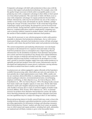 25
Alternative Beef Production Systems: Issues and Implications / LDPM-218-01
Economic Research Service/USDA
Comparative advantages will shift cattle production to those areas with the
resources that support each production technology. For example, areas with
the quality forages necessary to ﬁnish cattle to acceptable grades or corn-
producing areas with a comparative advantage in their ability to feed coprod-
ucts from ethanol production. The same kinds of shifts will likely occur as
areas with comparative advantages for organic production become better
deﬁned. Alternatively, cattle may be moved from one area of the country to
another to meet forage needs and demands for speciﬁc attributes, perhaps
altering the concept of locally sourced beef. To the extent that forage-based
technologies replace grain feeding, the demand for corn for livestock feed
will also decline, freeing land that could be diverted to pasture or other crops.
However, cropland reallocation could be complicated by competing uses,
such as growing cellulosic material to produce ethanol, which could affect
the amount of land available to produce alternative beef products.
It may also be necessary to vary selection programs to tailor cattle genetics
amenable to alternative beef production technologies. Just as with conven-
tional grain feeding, alternative beef production systems will take advantage
of genetic cattle strains that perform better under each production technology.
The current transportation and marketing infrastructures were developed
in response to the demand for less expensive food and modes of moving
food from production areas to consumption areas. Improvising efﬁcient
infrastructures for the distribution of products from alternative beef produc-
tion systems and from local producers has already led to reﬁned deﬁnitions
for some concepts at wholesale and retail levels like “local.” For example,
slaughter and processing facilities would need to be developed (or in some
areas, growth in consistent slaughter supply from niche market producers) to
optimally provide beef products from each system. Infrastructures must be
developed and implemented to ensure process veriﬁcation, moving informa-
tion about an animal from farm to market, and other issues.
Local processors are seldom equipped to capture efﬁciently all the byproducts
available from processing cattle, which affects per-unit costs and returns. At
least partially due to high implementation costs (Antle, 2000), smaller enti-
ties are sometimes allowed ﬂexibility in complying with regulatory protocols
aimed at pathogen reduction, environmental preservation, record keeping,
employee well-being, or other objectives (e.g., the Federal Register, 2012;
Crutchﬁeld et al., 1997; the Federal Register, 1993). Providing locally sourced
beef strains small-scale slaughter capacity in some areas. On the other hand,
alternative small-scale slaughter and processing facilities are not economi-
cally feasible in all areas due to a lack of consistent supplies of market-ready
livestock (Miltner, 2010; Zezima, 2010: Johnson et al., 2012). As demand
increases for products from alternative beef production systems, the market
forces that bring production and consumption of these alternative beef prod-
ucts into equilibrium may be a catalyst for change in the U.S. beef industry.
Recent and growing interest in locally sourced foods may create a closer rela-
tionship between alternative agricultural production systems and consumers,
providing opportunities for information exchange and educating consumers
about food production. Farmers’ markets and other local venues are popular
ways in which natural and organic products, including beef, pork, and poultry,
are marketed and will likely continue to grow in the foreseeable future.
 
