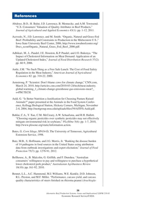 26
Alternative Beef Production Systems: Issues and Implications/ LDPM-218-01
Economic Research Service/USDA
Abidoye, B.O., H. Bulut, J.D. Lawrence, B. Mennecke, and A.M. Townsend.
“U.S. Consumers’Valuation of Quality Attributes in Beef Products,”
Journal of Agricultural and Applied Economics 43(1): pp. 1-12, 2011.
Acevedo, N., J.D. Lawrence, and M. Smith. “Organic, Natural and Grass-Fed
Beef: Proﬁtability and Constraints to Production in the Midwestern U.S.,”
Iowa State University Beef Center, 2006, http://www.iowabeefcenter.org/
Docs_econ/Organic_Natural_Grass_Fed_Beef_2006.pdf.
Adhikari, M., L. Paudel, J.E. Houston, K.P. Paudel, and J.O. Bukenya. “The
Impact of Cholesterol Information on Meat Demand: Application of an
Updated Cholesterol Index,” Journal of Food Distribution Research 37(2):
pp. 60-9, 2006.
Antle, J.M. “No Such Thing as a Free Safe Lunch: The Cost of Food Safety
Regulation in the Meat Industry,” American Journal of Agricultural
Economics 82: pp. 310-22, 2000.
Armstrong, P. “Scientist: Don’t blame cows for climate change,” CNN.com,
March 24, 2010, http://articles.cnn.com/2010-03-24/tech/meat.industry.
global.warming_1_climate-change-greenhouse-gas-emissions-meat?_
s=PM:TECH.
Auld, G. “Is Better Nutrition a Justiﬁcation for Choosing Pasture Raised
Animals?” paper presented at the Animals in the Food System Confer-
ence, Kellogg Biological Station, Hickory Corners, Michigan, November
2-4, 2004, http://mottgroup.msu.edu/uploads/ﬁles/59/AITFS-Auld.pdf.
Bahlai, C.A., Y. Xue, C.M. McCreary, A.W. Schaafsma, and R.H. Hallett.
“Choosing organic pesticides over synthetic pesticides may not effectively
mitigate environmental risk in soybeans,” PLoSOne 5(6): pp. 1-7, 2010,
http://www.plosone.org/static/information.action.
Bates, G. Corn Silage, SP434-D, The University of Tennessee, Agricultural
Extension Service, 1998.
Batz, M.B., S. Hoffmann, and J.G. Morris, Jr. “Ranking the disease burden
of 14 pathogens in food sources in the United States using attribution
data from outbreak investigations and expert elicitation,” Journal of Food
Protection 75(7): pp. 1278-91, 2012.
Bellhouse, A., B. Malcolm, G. Grifﬁth, and F. Dunshea. “Australian
consumers’ willingness to pay and willingness to purchase a hypothetical
lower cholesterol pork product,” Australasian Agribusiness Review
18(10): pp. 161-92, 2010.
Bennet, L.L., A.C. Hammond, M.J. Williams, W.E. Kunkle, D.D. Johnson,
R.L. Preston, and M.F. Miller. “Performance, carcass yield, and carcass
quality characteristics of steers ﬁnished on rhizoma peanut (Arachisgla-
References
 