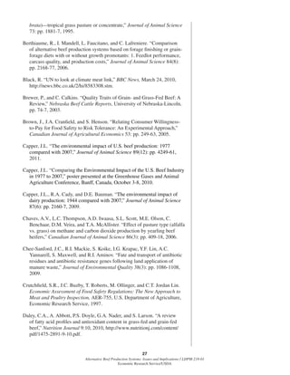 27
Alternative Beef Production Systems: Issues and Implications / LDPM-218-01
Economic Research Service/USDA
brata)—tropical grass pasture or concentrate,” Journal of Animal Science
73: pp. 1881-7, 1995.
Berthiaume, R., I. Mandell, L. Faucitano, and C. Lafreniere. “Comparison
of alternative beef production systems based on forage ﬁnishing or grain-
forage diets with or without growth promotants: 1. Feedlot performance,
carcass quality, and production costs,” Journal of Animal Science 84(8):
pp. 2168-77, 2006.
Black, R. “UN to look at climate meat link,” BBC News, March 24, 2010,
http://news.bbc.co.uk/2/hi/8583308.stm.
Brewer, P., and C. Calkins. “Quality Traits of Grain- and Grass-Fed Beef: A
Review,” Nebraska Beef Cattle Reports, University of Nebraska-Lincoln,
pp. 74-7, 2003.
Brown, J., J.A. Cranﬁeld, and S. Henson. “Relating Consumer Willingness-
to-Pay for Food Safety to Risk Tolerance: An Experimental Approach,”
Canadian Journal of Agricultural Economics 53: pp. 249-63, 2005.
Capper, J.L. “The environmental impact of U.S. beef production: 1977
compared with 2007,” Journal of Animal Science 89(12): pp. 4249-61,
2011.
Capper, J.L. “Comparing the Environmental Impact of the U.S. Beef Industry
in 1977 to 2007,” poster presented at the Greenhouse Gases and Animal
Agriculture Conference, Banff, Canada, October 3-8, 2010.
Capper, J.L., R.A. Cady, and D.E. Bauman. “The environmental impact of
dairy production: 1944 compared with 2007,” Journal of Animal Science
87(6): pp. 2160-7, 2009.
Chaves, A.V., L.C. Thompson, A.D. Iwaasa, S.L. Scott, M.E. Olson, C.
Benchaar, D.M. Veira, and T.A. McAllister. “Effect of pasture type (alfalfa
vs. grass) on methane and carbon dioxide production by yearling beef
heifers,” Canadian Journal of Animal Science 86(3): pp. 409-18, 2006.
Chee-Sanford, J.C., R.I. Mackie, S. Koike, I.G. Krapac, Y.F. Lin, A.C.
Yannarell, S. Maxwell, and R.I. Aminov. “Fate and transport of antibiotic
residues and antibiotic resistance genes following land application of
manure waste,” Journal of Environmental Quality 38(3): pp. 1086-1108,
2009.
Crutchﬁeld, S.R., J.C. Buzby, T. Roberts, M. Ollinger, and C.T. Jordan Lin.
Economic Assessment of Food Safety Regulations: The New Approach to
Meat and Poultry Inspection, AER-755, U.S. Department of Agriculture,
Economic Research Service, 1997.
Daley, C.A., A. Abbott, P.S. Doyle, G.A. Nader, and S. Larson. “A review
of fatty acid proﬁles and antioxidant content in grass-fed and grain-fed
beef,” Nutrition Journal 9:10, 2010, http://www.nutritionj.com/content/
pdf/1475-2891-9-10.pdf.
 