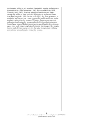 3
Alternative Beef Production Systems: Issues and Implications / LDPM-218-01
Economic Research Service/USDA
attributes are willing to pay premiums for products with the attributes each
consumer prefers (McCluskey et al., 2005; Brewer and Calkins, 2003;
Umberger et al., 2009). However, scientiﬁc research does not always
support the validity of these perceived differences in product attributes
(e.g., Faucitano et al., 2008; Duckett et al., 1993). Are there advantages to
producing beef through one system over another, and how different are the
products—using objective measures? What are the environmental, cost,
and market implications for increasing ﬁnished beef production through
forage-based systems? Deﬁnitive conclusions are difﬁcult to draw, in some
cases, but a small but growing body of scientiﬁc literature provides insights
into the tradeoffs in resource use, etc., that arise from producers utilizing
conventional versus alternative production systems.
 