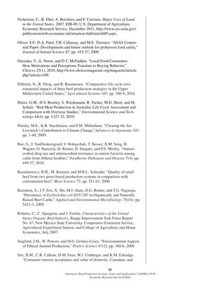 31
Alternative Beef Production Systems: Issues and Implications / LDPM-218-01
Economic Research Service/USDA
Nickerson, C., R. Ebel, A. Borchers, and F. Carriazo. Major Uses of Land
in the United States, 2007, EIB-89, U.S. Department of Agriculture,
Economic Research Service, December 2011, http://www.ers.usda.gov/
publications/eib-economic-information-bulletin/eib89.aspx.
Oliver, S.P., D.A. Patel, T.R. Callaway, and M.E. Torrence. “ASAS Centen-
nial Paper: Developments and future outlook for preharvest food safety,”
Journal of Animal Science 87: pp. 419-37, 2009.
Onozaka, Y., G. Nurse, and D.T. McFadden. “Local Food Consumers:
How Motivations and Perceptions Translate to Buying Behavior,”
Choices 25(1), 2010, http://www.choicesmagazine.org/magazine/article.
php?article=109.
Pelletier, N., R. Pirog, and R. Rasmussen. “Comparative life cycle envi-
ronmental impacts of three beef production strategies in the Upper
Midwestern United States,” Agricultural Systems 103: pp. 380-9, 2010.
Peters, G.M., H.V. Rowley, S. Wiedemann, R. Tucker, M.D. Short, and M.
Schulz. “Red Meat Production in Australia: Life Cycle Assessment and
Comparison with Overseas Studies,” Environmental Science and Tech-
nology 44(4): pp. 1327-32, 2010.
Pitesky, M.E., K.R. Stackhouse, and F.M. Mitloehner. “Clearing the Air:
Livestock’s Contribution to Climate Change,”Advances in Agronomy 103:
pp. 1-40, 2009.
Rao, S., J. VanDonkersgoed, V. Bohaychuk, T. Besser, X.M. Song, B.
Wagner, D. Hancock, D. Renter, D. Dargatz, and P.S. Morley. “Antimi-
crobial drug use and antimicrobial resistance in enteric bacteria among
cattle from Alberta feedlots,” Foodborne Pathogens and Disease 7(4): pp.
449-57, 2010.
Razminowicz, R.H., M. Kreuzer, and M.R.L. Scheeder. “Quality of retail
beef from two grass-based production systems in comparison with
conventional beef,” Meat Science 73: pp. 351-61, 2006.
Reinstein, S., J.T. Fox, X. Shi, M.J. Alam, D.G. Renter, and T.G. Nagaraja.
“Prevalence of Escherichia coli O157:H7 in Organically and Naturally
Raised Beef Cattle,” Applied and Environmental Microbiology 75(16): pp.
5421-3, 2009.
Roberts, C., C. Spurgeon, and J. Fowler. Characteristics of the United
States Organic Beef Industry, Range Improvement Task Force Report
No. 67, New Mexico State University, Cooperative Extension Service,
Agricultural Experiment Station, and College of Agriculture and Home
Economics, July 2007.
Siegford, J.M., W. Powers, and H.G. Grimes-Casey. “Environmental Aspects
of Ethical Animal Production,” Poultry Science 87(2): pp. 380-6, 2008.
Sitz, B.M., C.R. Calkins, D.M. Feuz, W.J. Umberger, and K.M. Eskridge.
“Consumer sensory acceptance and value of domestic, Canadian, and
 