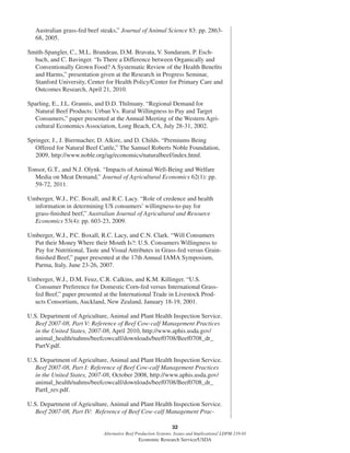 32
Alternative Beef Production Systems: Issues and Implications/ LDPM-218-01
Economic Research Service/USDA
Australian grass-fed beef steaks,” Journal of Animal Science 83: pp. 2863-
68, 2005.
Smith-Spangler, C., M.L. Brandeau, D.M. Bravata, V. Sundaram, P. Esch-
bach, and C. Bavinger. “Is There a Difference between Organically and
Conventionally Grown Food? A Systematic Review of the Health Beneﬁts
and Harms,” presentation given at the Research in Progress Seminar,
Stanford University, Center for Health Policy/Center for Primary Care and
Outcomes Research, April 21, 2010.
Sparling, E., J.L. Grannis, and D.D. Thilmany. “Regional Demand for
Natural Beef Products: Urban Vs. Rural Willingness to Pay and Target
Consumers,” paper presented at the Annual Meeting of the Western Agri-
cultural Economics Association, Long Beach, CA, July 28-31, 2002.
Springer, J., J. Biermacher, D. Alkire, and D. Childs. “Premiums Being
Offered for Natural Beef Cattle,” The Samuel Roberts Noble Foundation,
2009, http://www.noble.org/ag/economics/naturalbeef/index.html.
Tonsor, G.T., and N.J. Olynk. “Impacts of Animal Well-Being and Welfare
Media on Meat Demand,” Journal of Agricultural Economics 62(1): pp.
59-72, 2011.
Umberger, W.J., P.C. Boxall, and R.C. Lacy. “Role of credence and health
information in determining US consumers’ willingness-to-pay for
grass-ﬁnished beef,” Australian Journal of Agricultural and Resource
Economics 53(4): pp. 603-23, 2009.
Umberger, W.J., P.C. Boxall, R.C. Lacy, and C.N. Clark. “Will Consumers
Put their Money Where their Mouth Is?: U.S. Consumers Willingness to
Pay for Nutritional, Taste and Visual Attributes in Grass-fed versus Grain-
ﬁnished Beef,” paper presented at the 17th Annual IAMA Symposium,
Parma, Italy, June 23-26, 2007.
Umberger, W.J., D.M. Feuz, C.R. Calkins, and K.M. Killinger. “U.S.
Consumer Preference for Domestic Corn-fed versus International Grass-
fed Beef,” paper presented at the International Trade in Livestock Prod-
ucts Consortium, Auckland, New Zealand, January 18-19, 2001.
U.S. Department of Agriculture, Animal and Plant Health Inspection Service.
Beef 2007-08, Part V: Reference of Beef Cow-calf Management Practices
in the United States, 2007-08, April 2010, http://www.aphis.usda.gov/
animal_health/nahms/beefcowcalf/downloads/beef0708/Beef0708_dr_
PartV.pdf.
U.S. Department of Agriculture, Animal and Plant Health Inspection Service.
Beef 2007-08, Part I: Reference of Beef Cow-calf Management Practices
in the United States, 2007-08, October 2008, http://www.aphis.usda.gov/
animal_health/nahms/beefcowcalf/downloads/beef0708/Beef0708_dr_
PartI_rev.pdf.
U.S. Department of Agriculture, Animal and Plant Health Inspection Service.
Beef 2007-08, Part IV: Reference of Beef Cow-calf Management Prac-
 