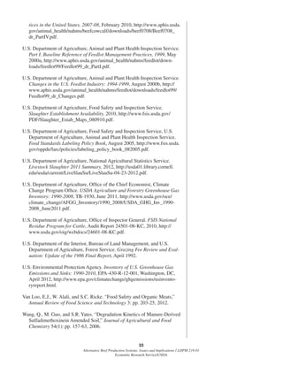 33
Alternative Beef Production Systems: Issues and Implications / LDPM-218-01
Economic Research Service/USDA
tices in the United States, 2007-08, February 2010, http://www.aphis.usda.
gov/animal_health/nahms/beefcowcalf/downloads/beef0708/Beef0708_
dr_PartIV.pdf.
U.S. Department of Agriculture, Animal and Plant Health Inspection Service.
Part I. Baseline Reference of Feedlot Management Practices, 1999, May
2000a, http://www.aphis.usda.gov/animal_health/nahms/feedlot/down-
loads/feedlot99/Feedlot99_dr_PartI.pdf.
U.S. Department of Agriculture, Animal and Plant Health Inspection Service.
Changes in the U.S. Feedlot Industry: 1994-1999, August 2000b, http://
www.aphis.usda.gov/animal_health/nahms/feedlot/downloads/feedlot99/
Feedlot99_dr_Changes.pdf.
U.S. Department of Agriculture, Food Safety and Inspection Service.
Slaughter Establishment Availability, 2010, http://www.fsis.usda.gov/
PDF/Slaughter_Estab_Maps_080910.pdf.
U.S. Department of Agriculture, Food Safety and Inspection Service, U.S.
Department of Agriculture, Animal and Plant Health Inspection Service.
Food Standards Labeling Policy Book, August 2005, http://www.fsis.usda.
gov/oppde/larc/policies/labeling_policy_book_082005.pdf.
U.S. Department of Agriculture, National Agricultural Statistics Service.
Livestock Slaughter 2011 Summary, 2012, http://usda01.library.cornell.
edu/usda/current/LiveSlauSu/LiveSlauSu-04-23-2012.pdf.
U.S. Department of Agriculture, Ofﬁce of the Chief Economist, Climate
Change Program Ofﬁce. USDA Agriculture and Forestry Greenhouse Gas
Inventory: 1990-2008, TB-1930, June 2011, http://www.usda.gov/oce/
climate_change/AFGG_Inventory/1990_2008/USDA_GHG_Inv_1990-
2008_June2011.pdf.
U.S. Department of Agriculture, Ofﬁce of Inspector General. FSIS National
Residue Program for Cattle, Audit Report 24501-08-KC, 2010, http://
www.usda.gov/oig/webdocs/24601-08-KC.pdf.
U.S. Department of the Interior, Bureau of Land Management, and U.S.
Department of Agriculture, Forest Service. Grazing Fee Review and Eval-
uation: Update of the 1986 Final Report, April 1992.
U.S. Environmental Protection Agency. Inventory of U.S. Greenhouse Gas
Emissions and Sinks: 1990-2010, EPA-430-R-12-001, Washington, DC,
April 2012, http://www.epa.gov/climatechange/ghgemissions/usinvento-
ryreport.html.
Van Loo, E.J., W. Alali, and S.C. Ricke. “Food Safety and Organic Meats,”
Annual Review of Food Science and Technology 3: pp. 203-25, 2012.
Wang, Q., M. Guo, and S.R. Yates. “Degradation Kinetics of Manure-Derived
Sulfadimethoxinein Amended Soil,” Journal of Agricultural and Food
Chemistry 54(1): pp. 157-63, 2006.
 