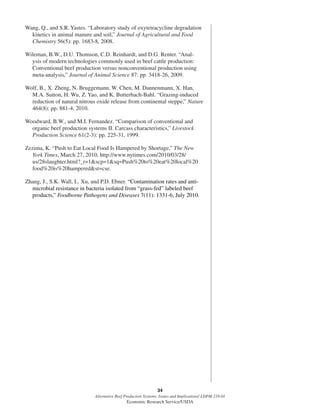 34
Alternative Beef Production Systems: Issues and Implications/ LDPM-218-01
Economic Research Service/USDA
Wang, Q., and S.R. Yastes. “Laboratory study of oxytetracycline degradation
kinetics in animal manure and soil,” Journal of Agricultural and Food
Chemistry 56(5): pp. 1683-8, 2008.
Wileman, B.W., D.U. Thomson, C.D. Reinhardt, and D.G. Renter. “Anal-
ysis of modern technologies commonly used in beef cattle production:
Conventional beef production versus nonconventional production using
meta-analysis,” Journal of Animal Science 87: pp. 3418-26, 2009.
Wolf, B., X. Zheng, N. Bruggemann, W. Chen, M. Dannenmann, X. Han,
M.A. Sutton, H. Wu, Z. Yao, and K. Butterbach-Bahl. “Grazing-induced
reduction of natural nitrous oxide release from continental steppe,” Nature
464(8): pp. 881-4, 2010.
Woodward, B.W., and M.I. Fernandez. “Comparison of conventional and
organic beef production systems II. Carcass characteristics,” Livestock
Production Science 61(2-3): pp. 225-31, 1999.
Zezima, K. “Push to Eat Local Food Is Hampered by Shortage,” The New
York Times, March 27, 2010, http://www.nytimes.com/2010/03/28/
us/28slaughter.html?_r=1&scp=1&sq=Push%20to%20eat%20local%20
food%20is%20hampered&st=cse.
Zhang, J., S.K. Wall, L. Xu, and P.D. Ebner. “Contamination rates and anti-
microbial resistance in bacteria isolated from “grass-fed” labeled beef
products,” Foodborne Pathogens and Diseases 7(11): 1331-6, July 2010.
 