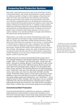 4
Alternative Beef Production Systems: Issues and Implications/ LDPM-218-01
Economic Research Service/USDA
Historically, cattle production for beef or dairy in the United States has been
a forage-based industry, and virtually all beef production systems continue to
use signiﬁcant quantities of forages or other roughages as the primary feed
source. Over time, and as land became more intensively used to produce
both crops and livestock (more animals on less pasture land as more land
was converted to cropland and other uses), the introduction of grain into feed
rations shortened the beef production period and resulted in a more tender meat
product containing more intramuscular fat, or “marbling.” Land-use patterns
shifted away from forage production to grain production for both human food
and animal feed, increasing efﬁciencies in terms of reduced costs per unit of
product. Large concentrated cattle-feeding operations evolved as a way to
capture economies of size and other production and supply chain efﬁciencies
that reduced cattle and beef production costs.
While practices vary widely across speciﬁc beef production systems, most
cattle are typically born and raised on range or pasture land for the majority of
their lives. Cattle in the United States, whether ﬁnished with grain or forages,
spend at least half of their lives on pasture of some sort (ﬁg. 1). A pasture phase
is virtually universal, largely because cattle, as ruminants,3 have the ability
to convert cellulose (a signiﬁcant component of all plants) into meat. Other
than nursing, virtually all of the animal’s initial weight gain comes from some
form of forage, with roughages—pasture, hay, silage, or alternative forages—
accounting for almost the entire ration fed to a beef calf prior to placement in
a feedlot. Roughages are also necessary in feedlot rations to maintain healthy
digestive systems in grain-fed cattle.
Roughly 80 percent of commercial beef production (the average ratio of
steer and heifer slaughter to total slaughter adjusted for differences in carcass
weights, 2005-11) is “fed beef” and comes from cattle—mostly steers and
heifers—fed grain for ﬁnishing. Between 15 and 20 percent of cattle on feed
are fed in feedlots with less than 1,000-head capacity. Beef from grain-fed
cattle often reaches the highest quality categories of (in descending order)
Prime, Choice, and Select. The remaining 20 percent of commercial produc-
tion is “nonfed beef” and comes from cattle that are generally not fed feedlot
rations, such as dairy cows, beef cows, dairy bulls, beef bulls, and other
animals. Nonfed beef seldom achieves even the Select grade because it lacks
marbling or comes from cattle that are too old to be categorized in the top
three grades. Higher quality grass-ﬁnished beef—also “nonfed beef”—can be
graded as Choice or Select. Similarly, while culled dairy cows are considered
nonfed beef, they often have been fed rations containing grains to enhance
milk production during most of their lives and, while too old to be graded as
Prime, Choice, or Select, they can still contain signiﬁcant fat and marbling.
Conventional Beef Production
Conventional beef production is deﬁned for our purposes as traditional
feedlot production of grain-fed beef in which steers and heifers receive
feed rations consisting largely of grain-based energy and protein to achieve
maximum weight gains at the lowest possible cost while in the feedlot. In
3Ruminants are animals with multiple
stomach compartments, one of which is
the rumen, where cellulose is fermented
into simpler sugars. Cattle, sheep,
goats, deer, elk, and bison are all ru-
minants. Hogs and horses have simple
stomachs with only one compartment.
Comparing Beef Production Systems
 