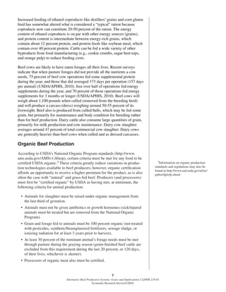 7
Alternative Beef Production Systems: Issues and Implications / LDPM-218-01
Economic Research Service/USDA
Increased feeding of ethanol coproducts like distillers’ grains and corn gluten
feed has somewhat altered what is considered a “typical” ration because
coproducts now can constitute 20-50 percent of the ration. The energy
content of ethanol coproducts is on par with other energy sources (grains),
and protein content is intermediate between energy-rich grains, which
contain about 12 percent protein, and protein feeds like soybean meal, which
contain over 40 percent protein. Cattle can be fed a wide variety of other
byproducts from food manufacturing (e.g., cookie crumbs, sugar beet tops,
and orange pulp) to reduce feeding costs.
Beef cows are likely to have eaten forages all their lives. Recent surveys
indicate that when pasture forages did not provide all the nutrients a cow
needs, 75 percent of beef cow operations fed some supplemental protein
during the year, and those that did averaged 173 days per operation (157 days
per animal) (USDA/APHIS, 2010). Just over half of operations fed energy
supplements during the year, and 70 percent of those operations fed energy
supplements for 3 months or longer (USDA/APHIS, 2010). Beef cows will
weigh about 1,100 pounds when culled (removed from the breeding herd)
and will produce a carcass (dress) weighing around 50-55 percent of its
liveweight. Beef also is produced from culled bulls, which may be fed some
grain, but primarily for maintenance and body condition for breeding rather
than for beef production. Dairy cattle also consume large quantities of grain,
primarily for milk production and cow maintenance. Dairy cow slaughter
averages around 47 percent of total commercial cow slaughter. Dairy cows
are generally heavier than beef cows when culled and as dressed carcasses.
Organic Beef Production
According to USDA’s National Organic Program standards (http://www.
ams.usda.gov/AMSv1.0/nop), certain criteria must be met for any food to be
certiﬁed USDA organic.5 These criteria greatly reduce variations in produc-
tion technologies available to beef producers; however, organic certiﬁcation
affords an opportunity to receive a higher premium for the product, as is also
often the case with “natural” and grass-fed beef. Producers (and processors)
must ﬁrst be “certiﬁed organic” by USDA as having met, at minimum, the
following criteria for animal production:
• Animals for slaughter must be raised under organic management from
the last third of gestation.
• Animals must not be given antibiotics or growth hormones (sick/injured
animals must be treated but are removed from the National Organic
Program).
• Grain and forage fed to animals must be 100 percent organic (not treated
with pesticides, synthetic/bioengineered fertilizers, sewage sludge, or
ionizing radiation for at least 3 years prior to harvest).
• At least 30 percent of the ruminant animal’s forage needs must be met
through pasture during the grazing season (grain-ﬁnished beef cattle are
excluded from this requirement during the last 20 percent, or 120 days,
of their lives, whichever is shorter).
• Processors of organic meat also must be certiﬁed.
5Information on organic production
standards and regulations may also be
found at http://www.nal.usda.gov/afsic/
pubs/ofp/ofp.shtml.
 