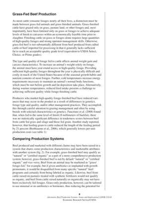 8
Alternative Beef Production Systems: Issues and Implications/ LDPM-218-01
Economic Research Service/USDA
Grass-Fed Beef Production
As most cattle consume forages nearly all their lives, a distinction must be
made between grass-fed animals and grass-ﬁnished animals. Grass-ﬁnished
cattle have grazed only on grass, pasture land, or other forages and, most
importantly, have been fattened only on grass or forages to achieve adequate
levels of ﬁnish to carcasses within an economically feasible time prior to
slaughter. Finishing cattle on grass or forages alone requires large quantities
of high-quality forages and strong operator-management skills. Otherwise,
grass-fed beef is not substantially different from beef produced from culled
cattle or beef imported for processing in that it generally lacks sufﬁcient
fat to reach an acceptable quality grade level (equivalent to USDA Select,
Choice, or Prime grades).
The type and quality of forage fed to cattle affects animal weight gain and
carcass characteristics. To increase an animal’s weight solely on forage,
the animal must have year-round access to high-quality forage. Providing
sufﬁcient high-quality forages throughout the year is physically difﬁcult and
costly in much of the United States because of the seasonal growth habits and
nutrient contents of most forages. Further, cold temperatures increase energy
requirements necessary to maintain an animal’s normal body functions,
which must be met before growth and fat deposition take place. Alternatively,
during warmer temperatures, reduced feed intake presents a challenge to
achieving sufﬁcient quality while forage-ﬁnishing cattle.
Producers who market high-quality forage-ﬁnished beef have reduced vari-
ances that may occur in the product as a result of differences in genetics,
forage type and quality, and/or other management practices. They accomplish
this through careful attention to grazing management and often by using
breeds with selected characteristics or genetics. Faucitano et al. (2008) found
that, when fed to the same level of ﬁnish (8 millimeters of backfat), there
was no statistically signiﬁcant difference in tenderness scores between beef
from cattle fed grass and silage and those fed grain. Another study reported,
however, that feeding grain to cattle reduced the length of the feeding period
by 21 percent (Berthiaume et al., 2006), which generally lowers per-unit
production costs (see table 1).
Comparing Production Systems
Beef produced and marketed with different claims may have been raised in a
system that shares some production characteristics and marketable attributes
with another system (ﬁg. 2). For example, grass-ﬁnished beef may qualify as
“natural” or “certiﬁed organic” as a part of a more comprehensive production
system; however, grass-ﬁnished beef is not by default “natural” or “certiﬁed
organic” and vice versa. Beef from an animal may be marketed as “grass/
forage-fed,” for example, but if given antibiotics or implanted with growth
promotants, it would be disqualiﬁed from many speciﬁc “natural” beef
programs and certainly from being labeled as organic. Likewise, beef from
cattle raised on pastures treated with synthetic fertilizers would not qualify
as organic, and beef from cattle raised naturally or organically may not have
been exclusively fed forages. Grass-only production, however, can be tailored
to use minimal or no antibiotics or hormones, thus reducing the potential for
 