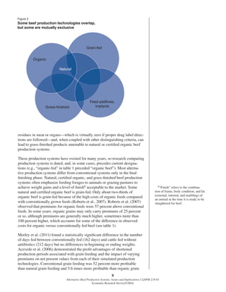 9
Alternative Beef Production Systems: Issues and Implications / LDPM-218-01
Economic Research Service/USDA
residues in meat or organs—which is virtually zero if proper drug label direc-
tions are followed—and, when coupled with other distinguishing criteria, can
lead to grass-ﬁnished products amenable to natural or certiﬁed organic beef
production systems.
These production systems have existed for many years, so research comparing
production systems is dated, and, in some cases, precedes current designa-
tions (e.g., “organic-fed” in table 1 preceded “organic beef”). Most alterna-
tive production systems differ from conventional systems only in the ﬁnal
ﬁnishing phase. Natural, certiﬁed organic, and grass-ﬁnished beef production
systems often emphasize feeding forages to animals or grazing pastures to
achieve weight gains and a level of ﬁnish6 acceptable to the market. Some
natural and certiﬁed organic beef is grain-fed. Only about two-thirds of
organic beef is grain-fed because of the high costs of organic feeds compared
with conventionally grown feeds (Roberts et al., 2007). Roberts et al. (2007)
observed that premiums for organic feeds were 57 percent above conventional
feeds. In some years, organic grains may only carry premiums of 25 percent
or so, although premiums are generally much higher, sometimes more than
100 percent higher, which accounts for some of the difference in observed
costs for organic versus conventionally fed beef (see table 1).
Morley et al. (2011) found a statistically signiﬁcant difference in the number
of days fed between conventionally fed (162 days) and cattle fed without
antibiotics (212 days) but no differences in beginning or ending weights.
Acevedo et al. (2006) demonstrated the proﬁt advantages of shortened
production periods associated with grain feeding and the impact of varying
premiums on net present values from each of their simulated production
technologies. Conventional grain feeding was 52 percent more proﬁtable
than natural grain feeding and 5.6 times more proﬁtable than organic grain
6“Finish” refers to the combina-
tion of frame, body condition, and fat
(external, internal, and marbling) of
an animal at the time it is ready to be
slaughtered for beef.
Figure 2
Some beef production technologies overlap,
but some are mutually exclusive
Organic
Natural
Grass-finished
Grain-fed
Feed additives,
implants
 