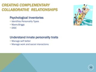 CREATING COMPLEMENTARY
COLLABORATIVE RELATIONSHIPS
Psychological Inventories
 Identifies Personality Types
 Myers-Briggs
 DISC
Understand innate personality traits
 Manage self better
 Manage work and social interactions
10
 