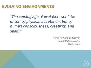 2
EVOLVING ENVIRONMENTS
“The coming age of evolution won’t be
driven by physical adaptation, but by
human consciousness, creativity, and
spirit.”
Pierre Teilhard de Chardin
Jesuit Paleontologist
1881-1955
 