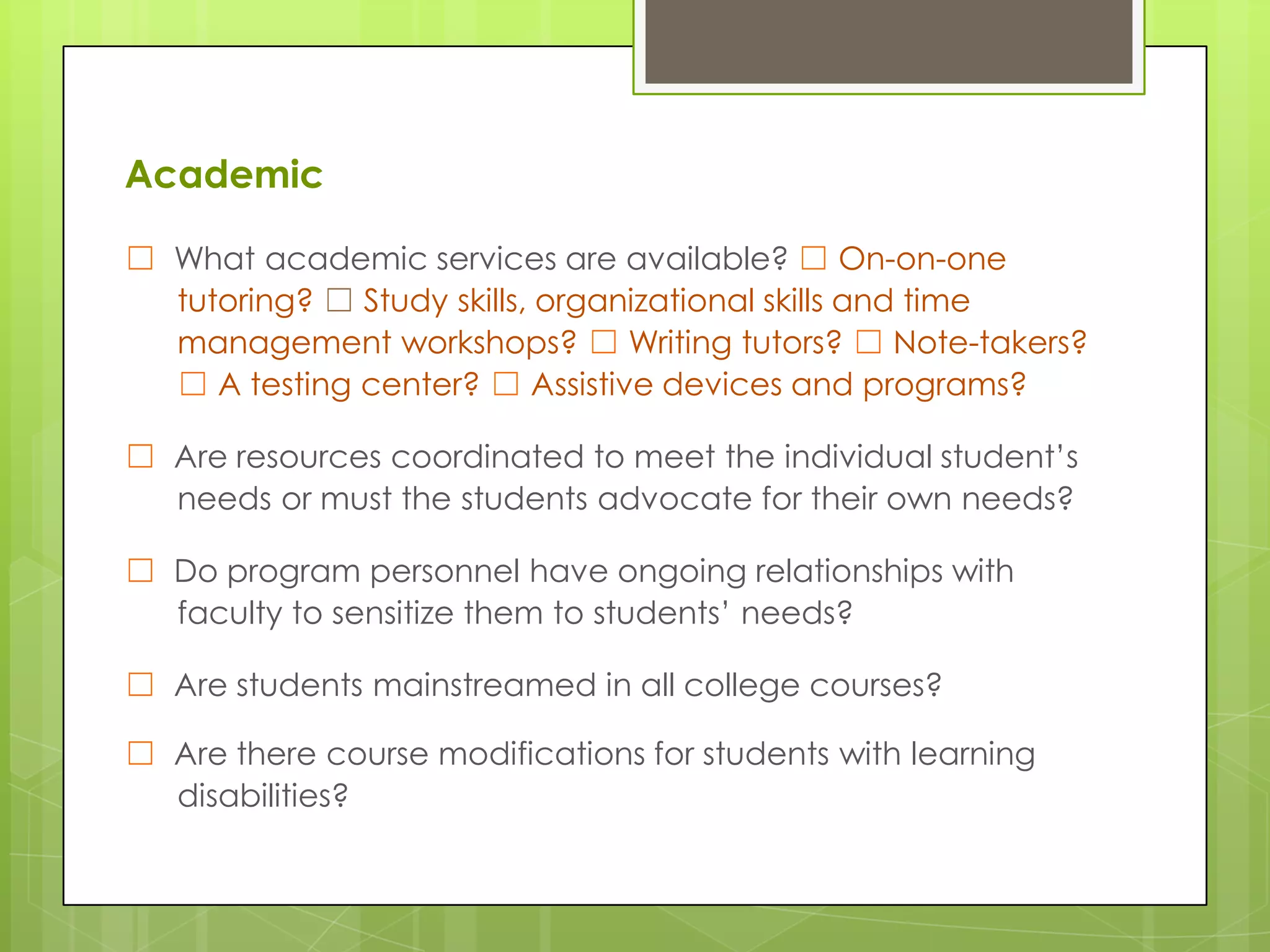 Academic
☐ What academic services are available? ☐ On-on-one
tutoring? ☐ Study skills, organizational skills and time
management workshops? ☐ Writing tutors? ☐ Note-takers?
☐ A testing center? ☐ Assistive devices and programs?
☐ Are resources coordinated to meet the individual student’s
needs or must the students advocate for their own needs?
☐ Do program personnel have ongoing relationships with
faculty to sensitize them to students’ needs?
☐ Are students mainstreamed in all college courses?
☐ Are there course modifications for students with learning
disabilities?

 