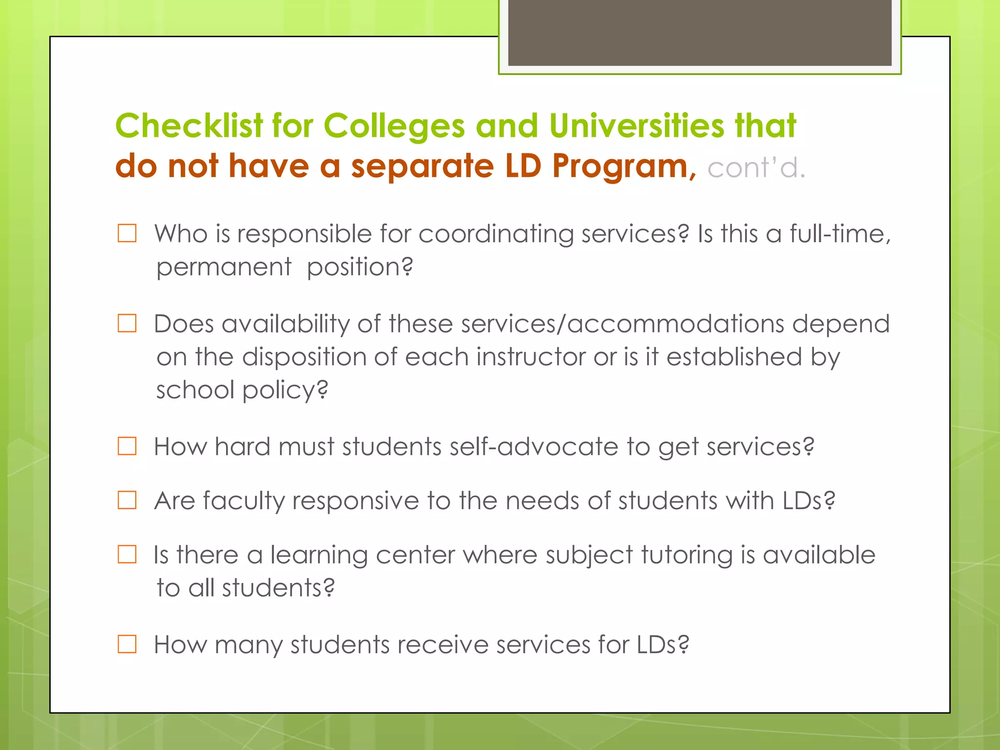 Checklist for Colleges and Universities that
do not have a separate LD Program, cont’d.
☐ Who is responsible for coordinating services? Is this a full-time,
permanent position?
☐ Does availability of these services/accommodations depend
on the disposition of each instructor or is it established by
school policy?
☐ How hard must students self-advocate to get services?
☐ Are faculty responsive to the needs of students with LDs?
☐ Is there a learning center where subject tutoring is available
to all students?
☐ How many students receive services for LDs?

 