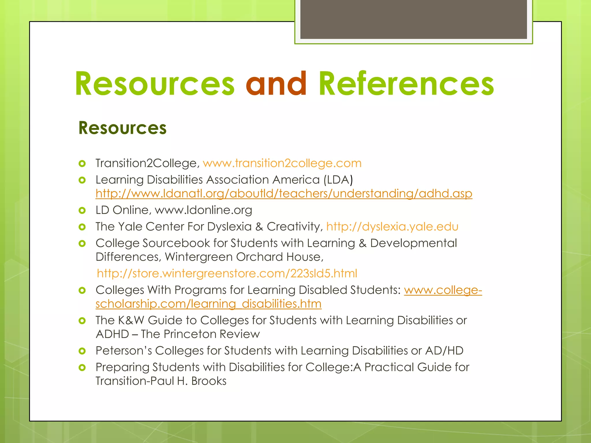 Resources and References
Resources
 Transition2College, www.transition2college.com
 Learning Disabilities Association America (LDA)










http://www.ldanatl.org/aboutld/teachers/understanding/adhd.asp
LD Online, www.ldonline.org
The Yale Center For Dyslexia & Creativity, http://dyslexia.yale.edu
College Sourcebook for Students with Learning & Developmental
Differences, Wintergreen Orchard House,
http://store.wintergreenstore.com/223sld5.html
Colleges With Programs for Learning Disabled Students: www.collegescholarship.com/learning_disabilities.htm
The K&W Guide to Colleges for Students with Learning Disabilities or
ADHD – The Princeton Review
Peterson’s Colleges for Students with Learning Disabilities or AD/HD
Preparing Students with Disabilities for College:A Practical Guide for
Transition-Paul H. Brooks

 