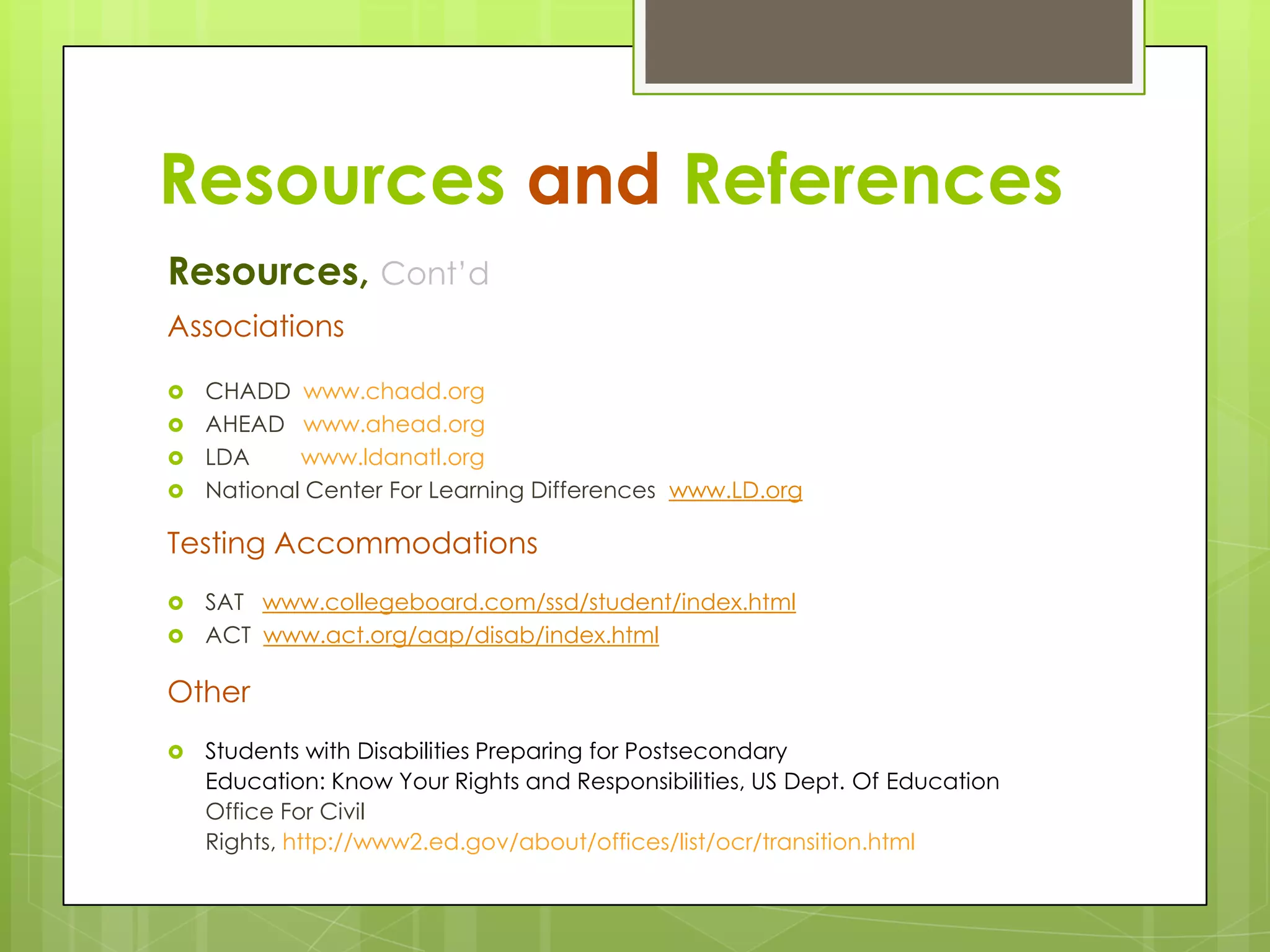 Resources and References
Resources, Cont’d
Associations
CHADD www.chadd.org
 AHEAD www.ahead.org
 LDA
www.ldanatl.org
 National Center For Learning Differences www.LD.org


Testing Accommodations
SAT www.collegeboard.com/ssd/student/index.html
 ACT www.act.org/aap/disab/index.html


Other


Students with Disabilities Preparing for Postsecondary
Education: Know Your Rights and Responsibilities, US Dept. Of Education
Office For Civil
Rights, http://www2.ed.gov/about/offices/list/ocr/transition.html

 