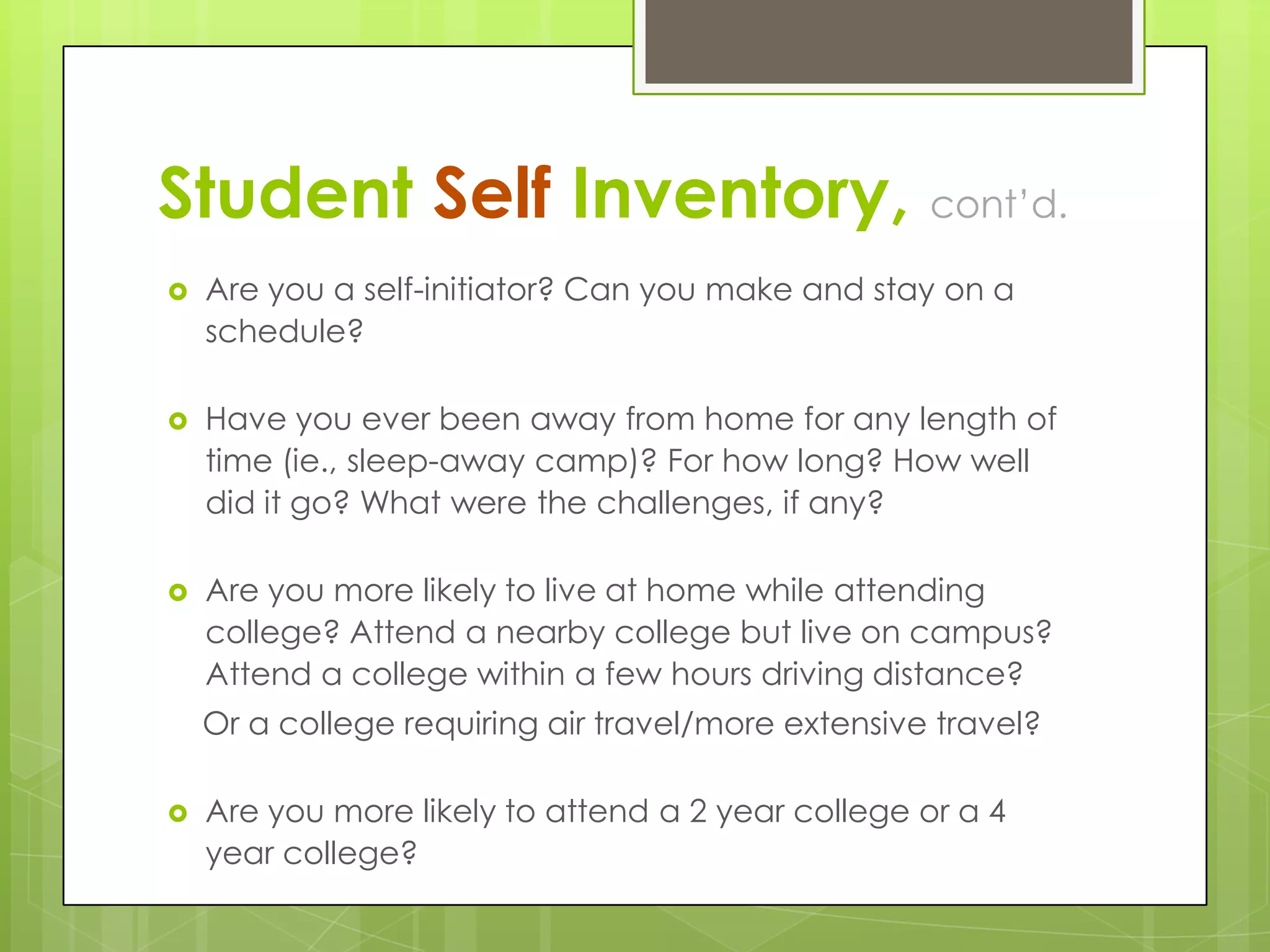 Student Self Inventory, cont’d.


Are you a self-initiator? Can you make and stay on a
schedule?



Have you ever been away from home for any length of
time (ie., sleep-away camp)? For how long? How well
did it go? What were the challenges, if any?



Are you more likely to live at home while attending
college? Attend a nearby college but live on campus?
Attend a college within a few hours driving distance?

Or a college requiring air travel/more extensive travel?


Are you more likely to attend a 2 year college or a 4
year college?

 
