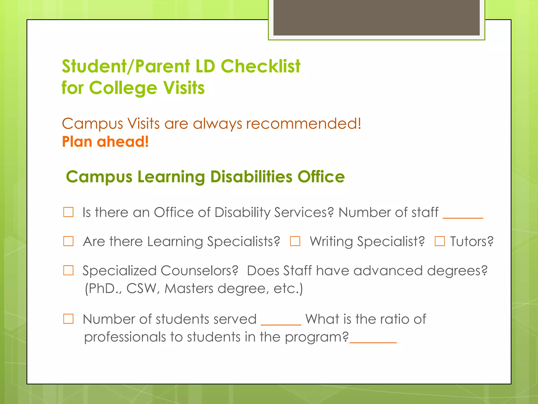 Student/Parent LD Checklist
for College Visits
Campus Visits are always recommended!
Plan ahead!

Campus Learning Disabilities Office
☐ Is there an Office of Disability Services? Number of staff ______
☐ Are there Learning Specialists? ☐ Writing Specialist? ☐ Tutors?
☐ Specialized Counselors? Does Staff have advanced degrees?
(PhD., CSW, Masters degree, etc.)
☐ Number of students served ______ What is the ratio of
professionals to students in the program?_______

 