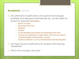 Academic, cont’d.
☐ Are alternative modifications and assistive technologies
available and delivered systematically (ie., not left solely for
student to request)? Examples:
Books on tape
Recorded Lectures
Readers
Scribes
A standardized procedure for extended time tests
Courses or workshops to help writers with LDs succeed in
required English Composition courses
o Assistive software, such as Ghostreader and ReadingPen
o
o
o
o
o
o

☐ Are there course modifications for students with learning
disabilities?
☐ What is the average class size?

 