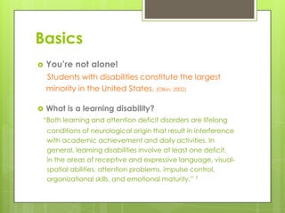 Basics


You’re not alone!
Students with disabilities constitute the largest
minority in the United States. (Olkin, 2002)

 What is a learning disability?
“Both learning and attention deficit disorders are lifelong

conditions of neurological origin that result in interference
with academic achievement and daily activities. In
general, learning disabilities involve at least one deficit,
in the areas of receptive and expressive language, visualspatial abilities, attention problems, impulse control,
organizational skills, and emotional maturity.” 1

 