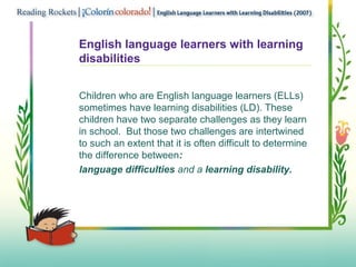 English language learners with learning
disabilities
Children who are English language learners (ELLs)
sometimes have learning disabilities (LD). These
children have two separate challenges as they learn
in school. But those two challenges are intertwined
to such an extent that it is often difficult to determine
the difference between:
language difficulties and a learning disability.
 