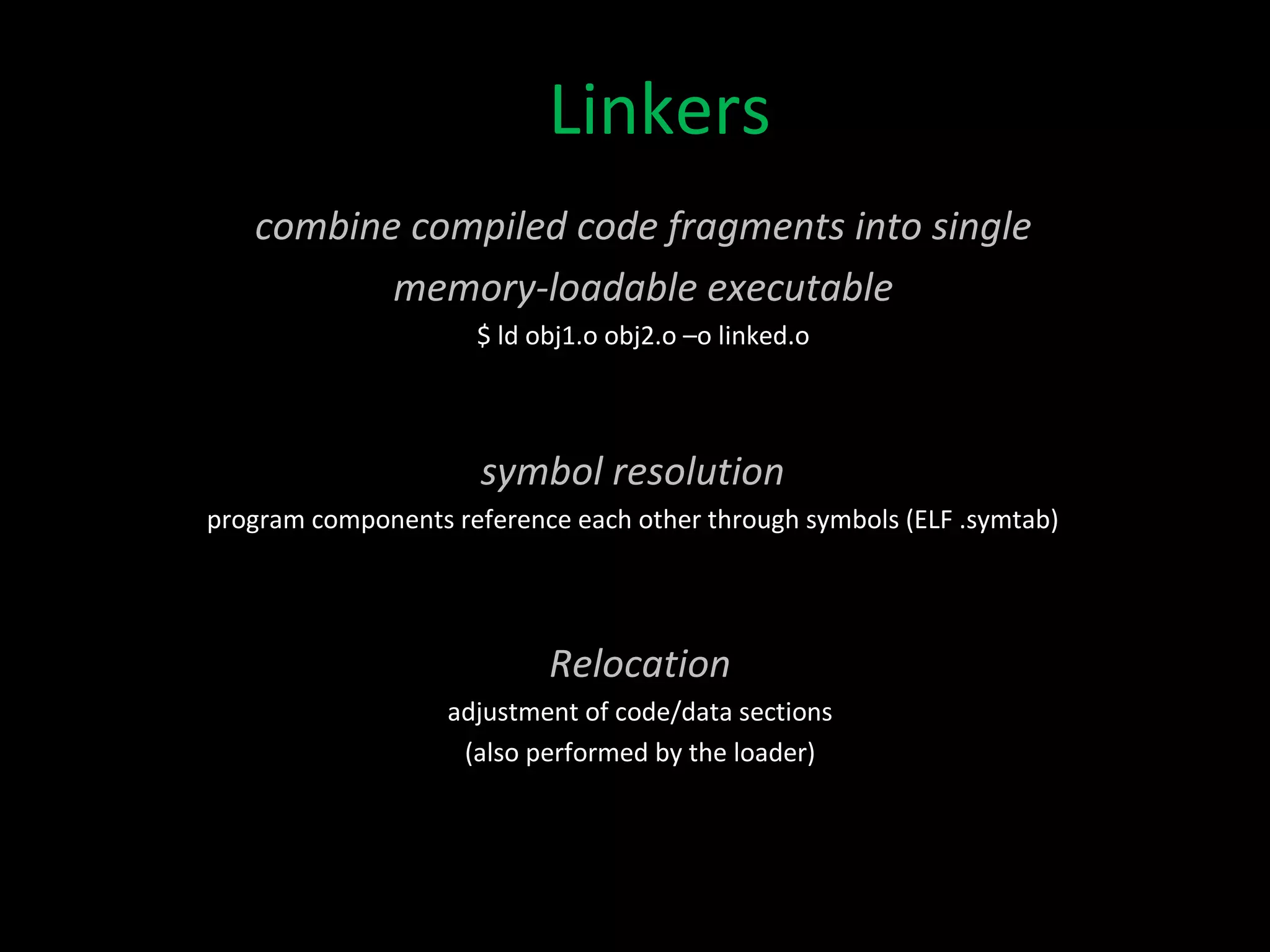 Linkers combine compiled code fragments into single memory-loadable executable $ ld obj1.o obj2.o –o linked.o symbol resolution program components reference each other through symbols (ELF .symtab) Relocation adjustment of code/data sections (also performed by the loader) 