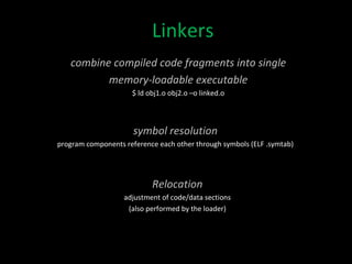Linkers combine compiled code fragments into single memory-loadable executable $ ld obj1.o obj2.o –o linked.o symbol resolution program components reference each other through symbols (ELF .symtab) Relocation adjustment of code/data sections (also performed by the loader) 