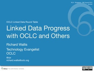 The world’s libraries. Connected.
Richard Wallis
Technology Evangelist
OCLC
@rjw
richard.wallis@oclc.org
IFLA - Singapore - 19th August 2013
#oclcld
Linked Data Progress
with OCLC and Others
OCLC Linked Data Round Table
 