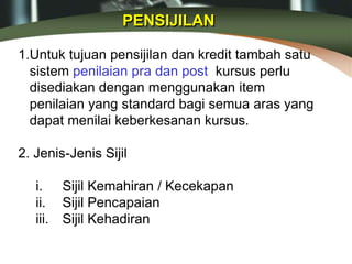 PENSIJILAN
1.Untuk tujuan pensijilan dan kredit tambah satu
sistem penilaian pra dan post kursus perlu
disediakan dengan menggunakan item
penilaian yang standard bagi semua aras yang
dapat menilai keberkesanan kursus.
2. Jenis-Jenis Sijil
i. Sijil Kemahiran / Kecekapan
ii. Sijil Pencapaian
iii. Sijil Kehadiran
 