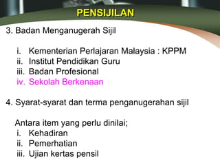 PENSIJILAN
3. Badan Menganugerah Sijil
i. Kementerian Perlajaran Malaysia : KPPM
ii. Institut Pendidikan Guru
iii. Badan Profesional
iv. Sekolah Berkenaan
4. Syarat-syarat dan terma penganugerahan sijil
Antara item yang perlu dinilai;
i. Kehadiran
ii. Pemerhatian
iii. Ujian kertas pensil
 