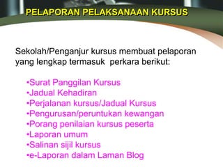 PELAPORAN PELAKSANAAN KURSUS
Sekolah/Penganjur kursus membuat pelaporan
yang lengkap termasuk perkara berikut:
•Surat Panggilan Kursus
•Jadual Kehadiran
•Perjalanan kursus/Jadual Kursus
•Pengurusan/peruntukan kewangan
•Porang penilaian kursus peserta
•Laporan umum
•Salinan sijil kursus
•e-Laporan dalam Laman Blog
 
