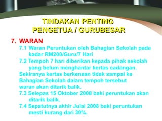 TINDAKAN PENTING
PENGETUA / GURUBESAR
7. WARAN
7.1 Waran Peruntukan oleh Bahagian Sekolah pada
kadar RM200/Guru/7 Hari
7.2 Tempoh 7 hari diberikan kepada pihak sekolah
yang belum menghantar kertas cadangan.
Sekiranya kertas berkenaan tidak sampai ke
Bahagian Sekolah dalam tempoh tersebut
waran akan ditarik balik.
7.3 Selepas 15 Oktober 2008 baki peruntukan akan
ditarik balik.
7.4 Sepatutnya akhir Julai 2008 baki peruntukan
mesti kurang dari 30%.
 