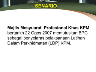 Majlis Mesyuarat Profesional Khas KPM
bertarikh 22 Ogos 2007 memutuskan BPG
sebagai penyelaras pelaksanaan Latihan
Dalam Perkhidmatan (LDP) KPM.
SENARIO
 