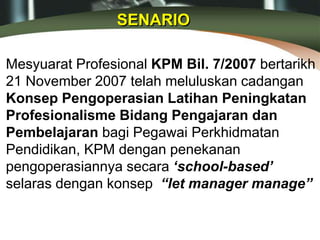 Mesyuarat Profesional KPM Bil. 7/2007 bertarikh
21 November 2007 telah meluluskan cadangan
Konsep Pengoperasian Latihan Peningkatan
Profesionalisme Bidang Pengajaran dan
Pembelajaran bagi Pegawai Perkhidmatan
Pendidikan, KPM dengan penekanan
pengoperasiannya secara ‘school-based’
selaras dengan konsep “let manager manage”
SENARIO
 