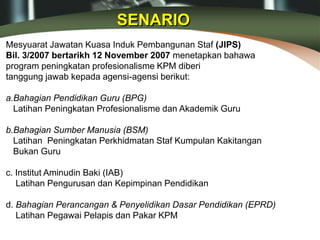 Mesyuarat Jawatan Kuasa Induk Pembangunan Staf (JIPS)
Bil. 3/2007 bertarikh 12 November 2007 menetapkan bahawa
program peningkatan profesionalisme KPM diberi
tanggung jawab kepada agensi-agensi berikut:
a.Bahagian Pendidikan Guru (BPG)
Latihan Peningkatan Profesionalisme dan Akademik Guru
b.Bahagian Sumber Manusia (BSM)
Latihan Peningkatan Perkhidmatan Staf Kumpulan Kakitangan
Bukan Guru
c. Institut Aminudin Baki (IAB)
Latihan Pengurusan dan Kepimpinan Pendidikan
d. Bahagian Perancangan & Penyelidikan Dasar Pendidikan (EPRD)
Latihan Pegawai Pelapis dan Pakar KPM
SENARIO
 