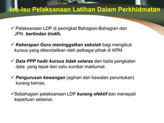  Pelaksanaan LDP di peringkat Bahagian-Bahagian dan
JPN bertindan tindih.
 Kekerapan Guru meninggalkan sekolah bagi mengikuti
kursus yang dikendalikan oleh pelbagai pihak di KPM.
 Data PPP hadir kursus tidak selaras dan tiada pangkalan
data yang tepat dari satu sumber maklumat.
 Pengurusan kewangan (agihan dan kawalan peruntukan)
kurang kemas.
Sebahagian pelaksanaan LDP kurang efektif dan menepati
keperluan sebenar.
Isu-Isu Pelaksanaan Latihan Dalam Perkhidmatan
 