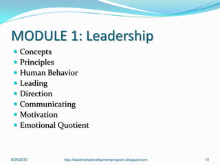 MODULE 1: Leadership
    Concepts
    Principles
    Human Behavior
    Leading
    Direction
    Communicating
    Motivation
    Emotional Quotient



6/24/2010       http://leadershipdevelopmentprogram.blogspot.com   10
 