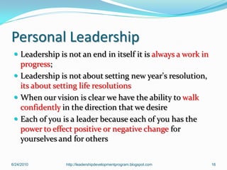 Personal Leadership
  Leadership is not an end in itself it is always a work in
   progress;
  Leadership is not about setting new year's resolution,
   its about setting life resolutions
  When our vision is clear we have the ability to walk
   confidently in the direction that we desire
  Each of you is a leader because each of you has the
   power to effect positive or negative change for
   yourselves and for others

6/24/2010       http://leadershipdevelopmentprogram.blogspot.com   16
 