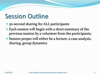 Session Outline
  30-second sharing for ALL participants
  Each session will begin with a short summary of the
   previous session by a volunteer from the participants;
  Session proper will either be a lecture, a case analysis,
   sharing, group dynamics




6/24/2010        http://leadershipdevelopmentprogram.blogspot.com   9
 