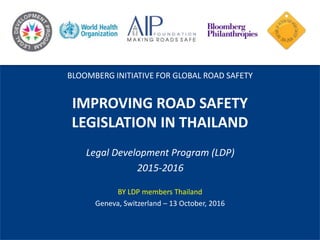 IMPROVING ROAD SAFETY
LEGISLATION IN THAILAND
Legal Development Program (LDP)
2015-2016
BY LDP members Thailand
Geneva, Switzerland – 13 October, 2016
BLOOMBERG INITIATIVE FOR GLOBAL ROAD SAFETY
 