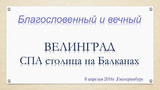 Благословенный и вечный
ВЕЛИНГРАД
СПА столица на Балканах
8 апрелья 2016г ,Екатеринбург
 