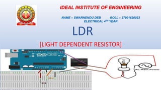LDR
[LIGHT DEPENDENT RESISTOR]
IDEAL INSTITUTE OF ENGINEERING
NAME – SWARNENDU DEB ROLL – 27901620023
ELECTRICAL 4TH YEAR
 