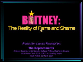 BRITNEY: The Replacements   Anthony Durante, Linda Nareski, Stefanie Phillips, Stephanie Ciccone NEU Winter Term 2007, LDR3310: Leading Teams Hugh McGill, 31 March 2007 The Reality of Fame and Shame Production Launch Proposal by: 
