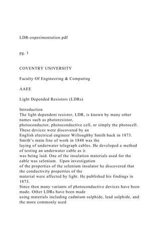 LDR-experimentation.pdf
pg. 1
COVENTRY UNIVERSITY
Faculty Of Engineering & Computing
AAEE
Light Depended Resistors (LDRs)
Introduction
The light dependent resistor, LDR, is known by many other
names such as photoresistor,
photoconductor, photoconductive cell, or simply the photocell.
These devices were discovered by an
English electrical engineer Willoughby Smith back in 1873.
Smith’s main line of work in 1848 was the
laying of underwater telegraph cables. He developed a method
of testing an underwater cable as it
was being laid. One of the insulation materials used for the
cable was selenium. Upon investigation
of the properties of the selenium insulator he discovered that
the conductivity properties of the
material were affected by light. He published his findings in
1873.
Since then many variants of photoconductive devices have been
made. Other LDRs have been made
using materials including cadmium sulphide, lead sulphide, and
the more commonly used
 