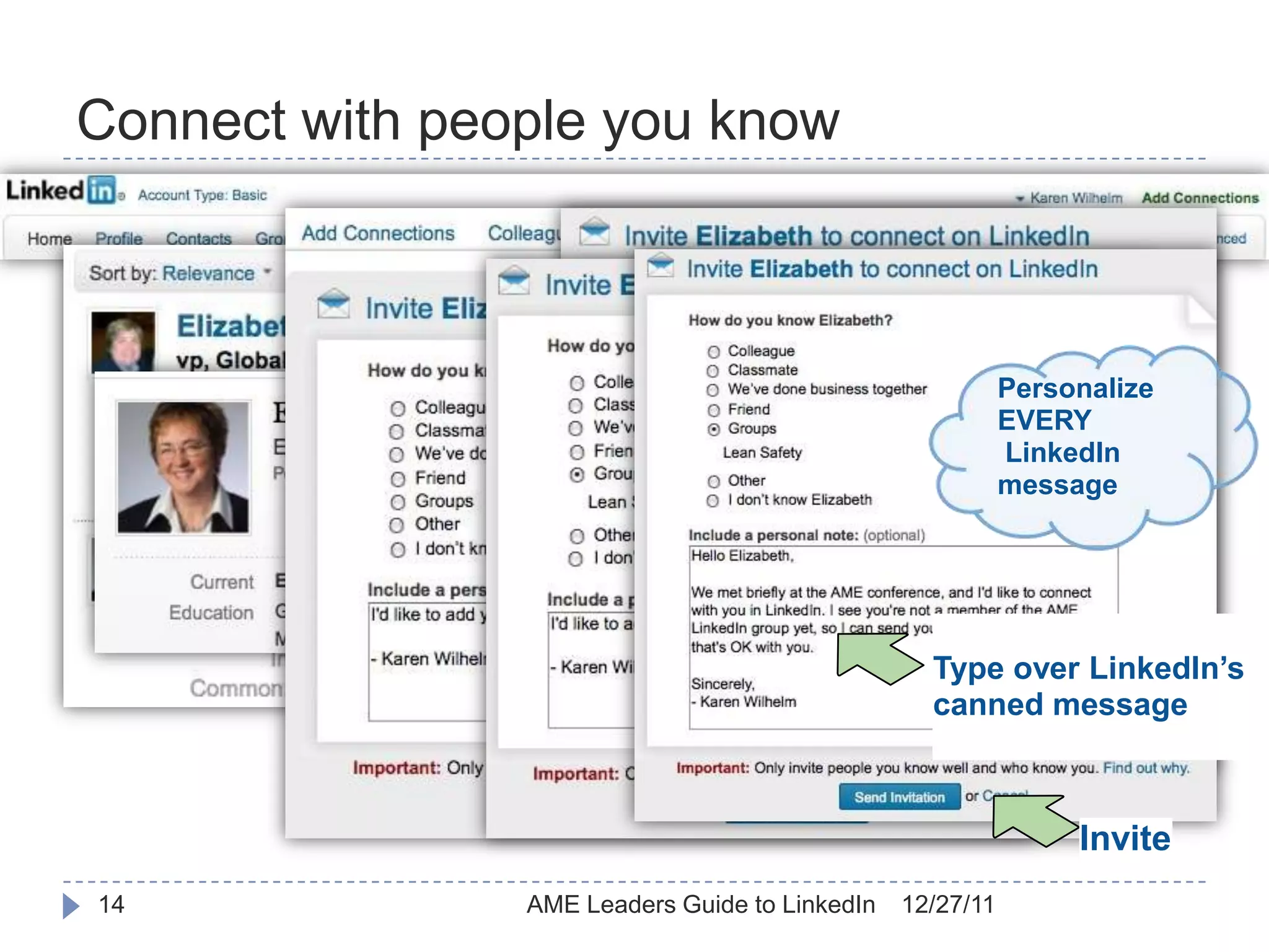 Connect with people you know

     Search for colleagues
     New acquaintances
     Online “business card” file
                                                                         Personalize
                                                                         EVERY
                                                                         LinkedIn
                                                                         message




                                                                Type over LinkedIn’s
                                                                canned message



                                                                              Invite
14                            AME Leaders Guide to LinkedIn   12/27/11
 