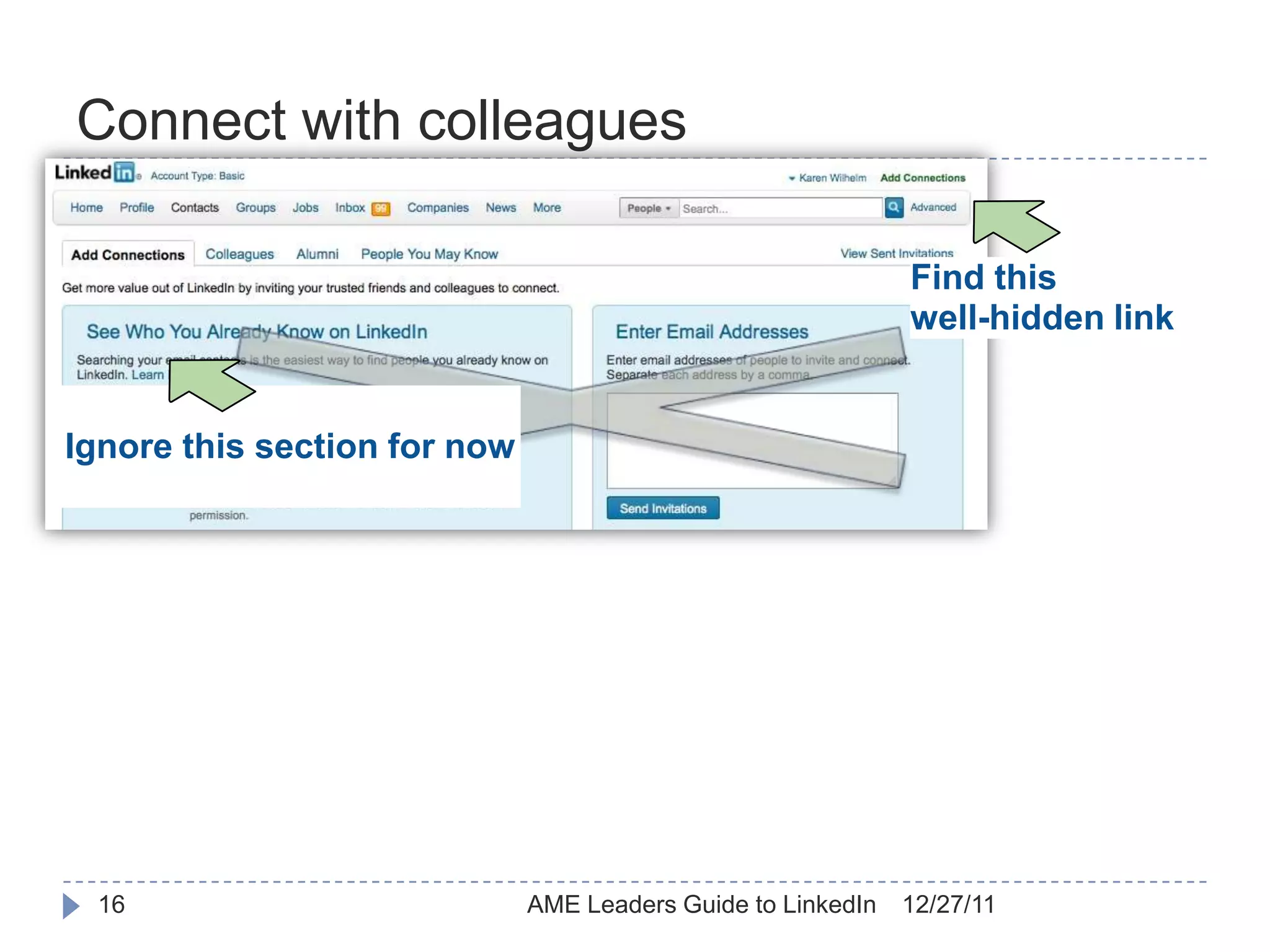 Connect with colleagues

                                                              Find this
                                                              well-hidden link


Ignore this section for now




 16                           AME Leaders Guide to LinkedIn   12/27/11
 